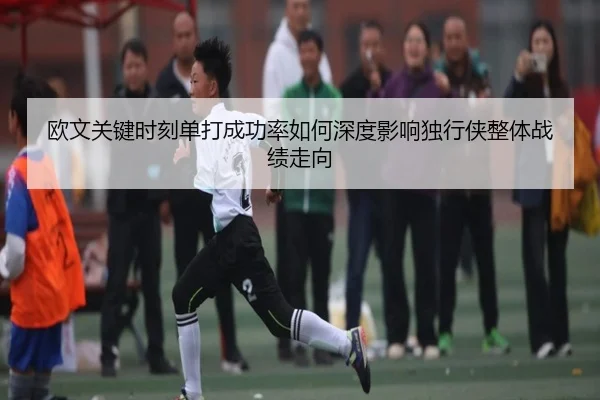 欧文关键时刻单打成功率如何深度影响独行侠整体战绩走向