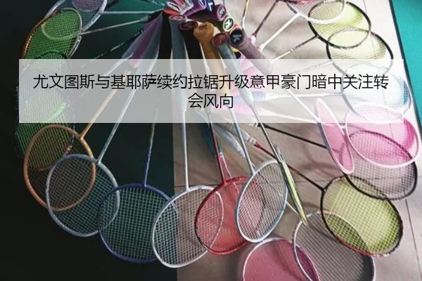 尤文图斯与基耶萨续约拉锯升级意甲豪门暗中关注转会风向