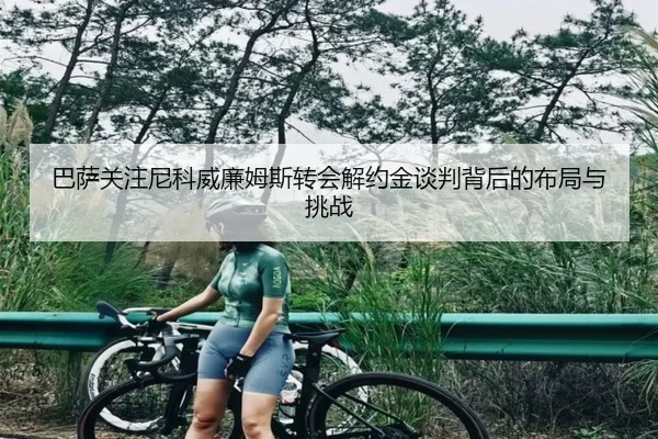 巴萨关注尼科威廉姆斯转会解约金谈判背后的布局与挑战